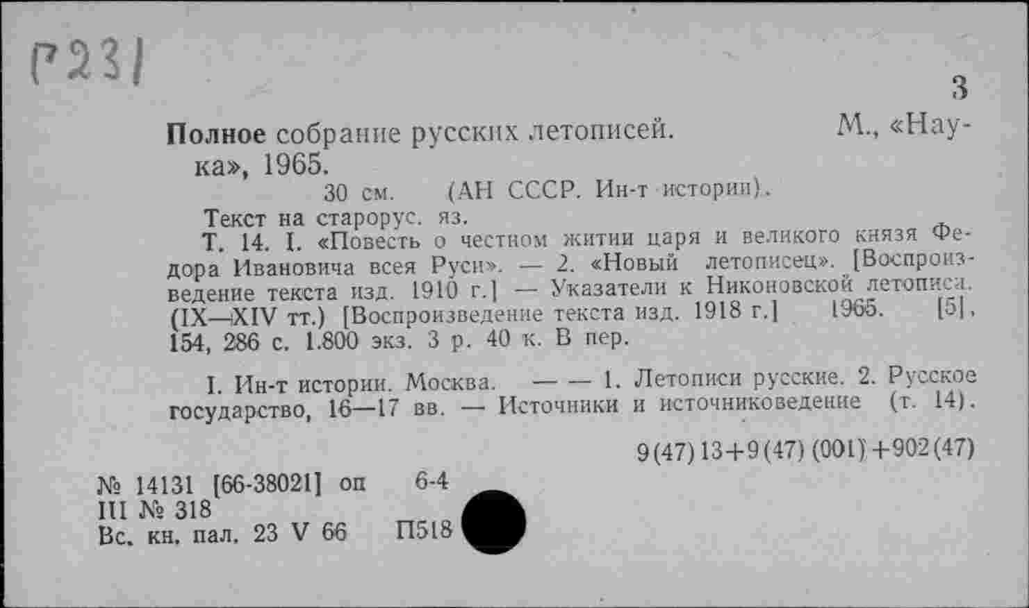 ﻿РИ|
з
Полное собрание русских летописей.	М., «Нау-
ка», 1965.
30 см. (АН СССР. Ин-т истории).
Текст на старорус. яз.
Т. 14. I. «Повесть о честном житии царя и великого князя Федора Ивановича всея Руси». — 2. «Новый летописец». [Воспроизведение текста изд. 1910 г.[ — Указатели к Никоновской летописи. (IX—-XIV тт.) [Воспроизведение текста изд. 1918 г.]	1966.	[о|,
154, 286 с. 1.800 экз. 3 р. 40 к. В пер.
I. Ин-т истории. Москва.-------1. Летописи русские. 2. Русское
государство, 16—17 вв. —— Источники и источниковедение (т. 14).
№ 14131 [66-38021] оп 6-4
Ш № 318
Вс. кн. пал. 23 V 66	П518
9(47)13 + 9(47) (001)+902(47)